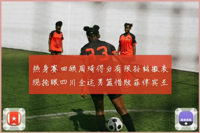热身赛回顾周琦得分有限孙铭徽表现抢眼四川全运男篮惜败菲律宾王牌队