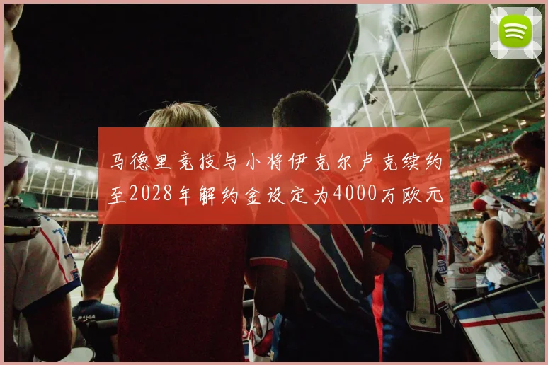 马德里竞技与小将伊克尔卢克续约至2028年解约金设定为4000万欧元
