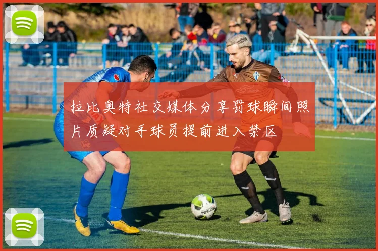 拉比奥特社交媒体分享罚球瞬间照片质疑对手球员提前进入禁区