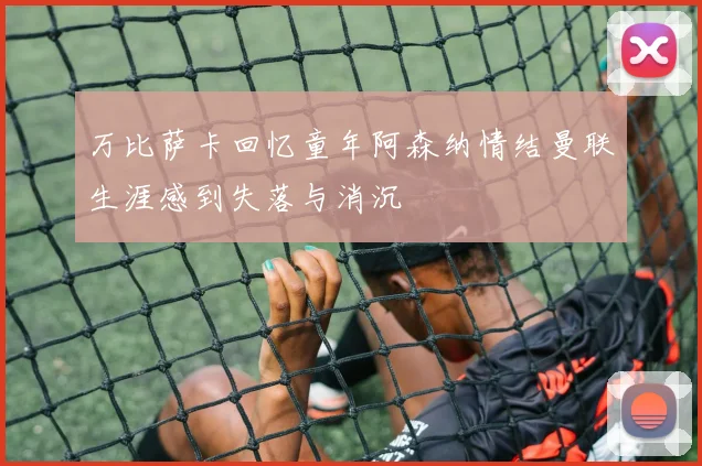 万比萨卡回忆童年阿森纳情结曼联生涯感到失落与消沉