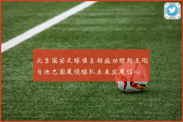 北京国安足球俱乐部成功续约王刚与池忠国展现球队未来发展信心