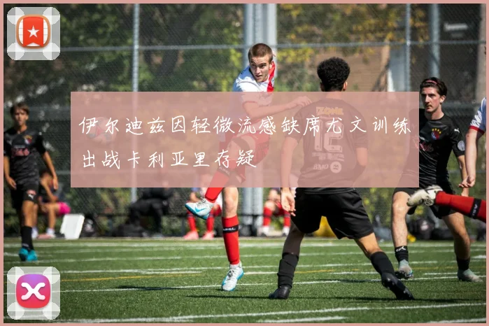 伊尔迪兹因轻微流感缺席尤文训练出战卡利亚里存疑