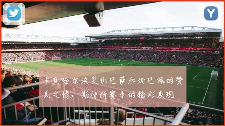卡瓦哈尔谈复仇巴萨和姆巴佩的赞美之情，期待新赛季的精彩表现