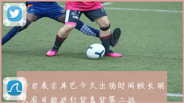 科尔表示库巴今天出场时间较长明天有可能进行背靠背第二战