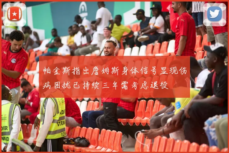 帕金斯指出詹姆斯身体信号显现伤病困扰已持续三年需考虑退役