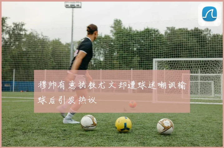 穆帅有意执教尤文却遭球迷嘲讽输球后引发热议