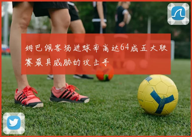 姆巴佩客场进球率高达64成五大联赛最具威胁的攻击手