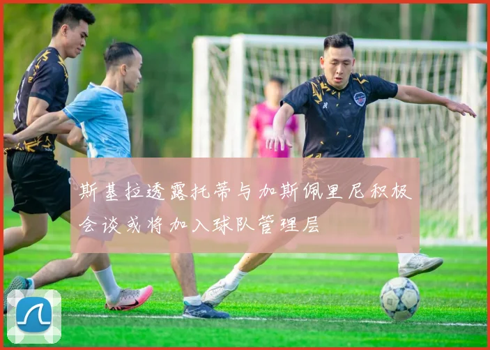 斯基拉透露托蒂与加斯佩里尼积极会谈或将加入球队管理层