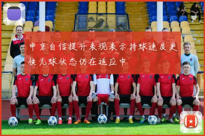 申京自信提升表现表示持球速度更快无球状态仍在适应中