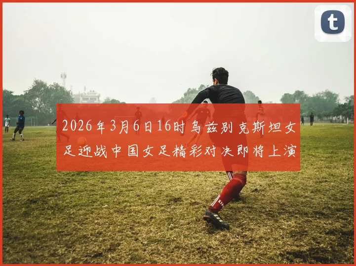 2026年3月6日16时乌兹别克斯坦女足迎战中国女足精彩对决即将上演