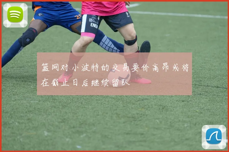篮网对小波特的交易要价高昂或将在截止日后继续留队