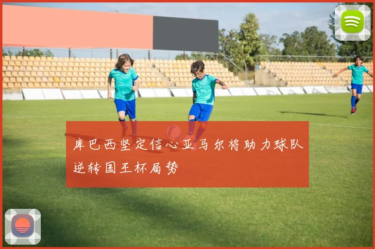 库巴西坚定信心亚马尔将助力球队逆转国王杯局势