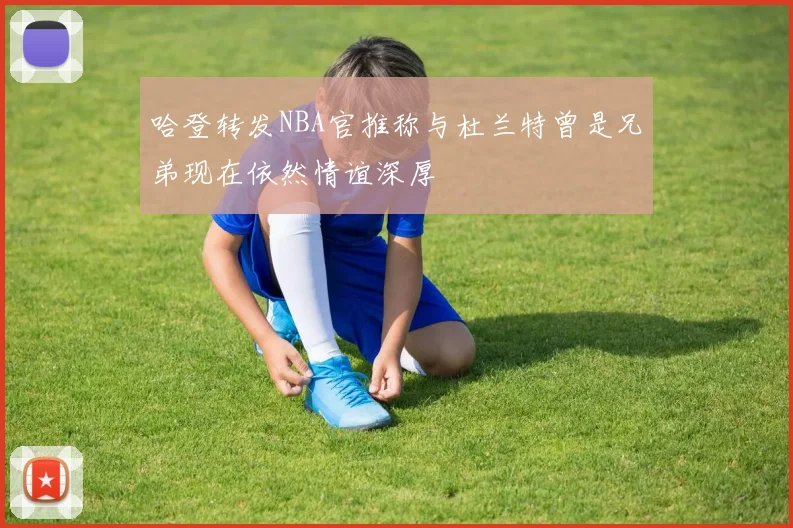 哈登转发NBA官推称与杜兰特曾是兄弟现在依然情谊深厚