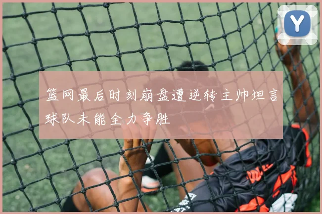 篮网最后时刻崩盘遭逆转主帅坦言球队未能全力争胜